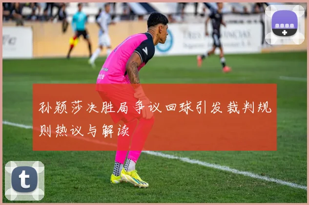 孙颖莎决胜局争议回球引发裁判规则热议与解读