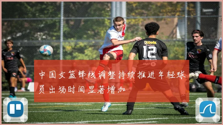 中国女篮锋线调整持续推进年轻球员出场时间显著增加