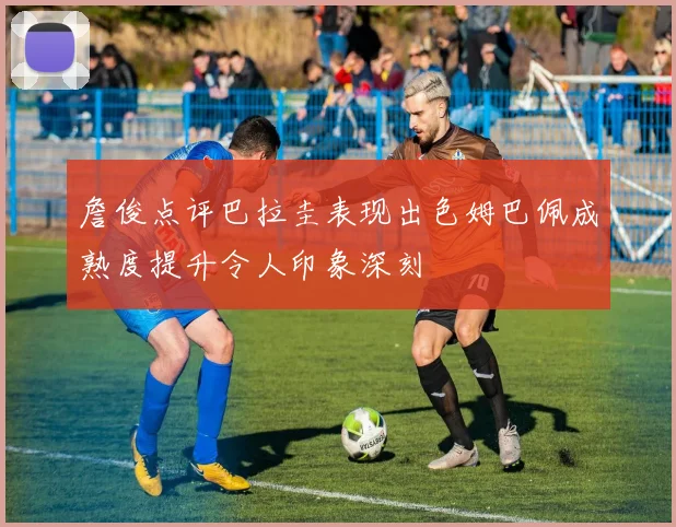 詹俊点评巴拉圭表现出色姆巴佩成熟度提升令人印象深刻