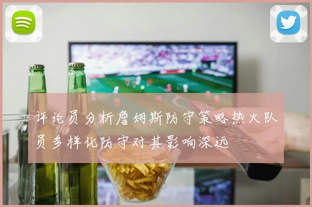 评论员分析詹姆斯防守策略热火队员多样化防守对其影响深远