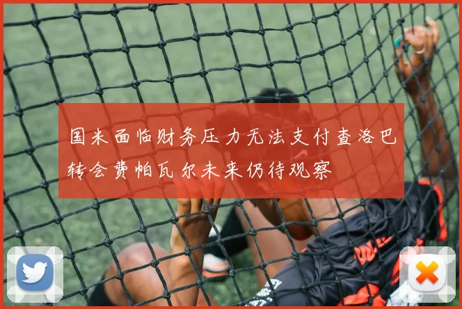 国米面临财务压力无法支付查洛巴转会费帕瓦尔未来仍待观察