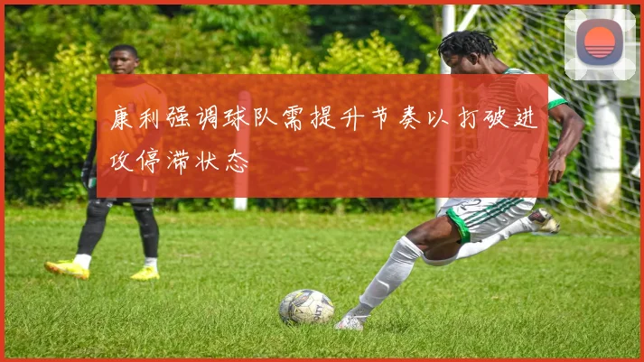 康利强调球队需提升节奏以打破进攻停滞状态