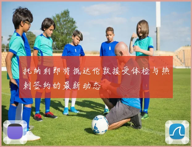 托纳利即将抵达伦敦接受体检与热刺签约的最新动态