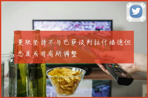 曼联坚持不与巴萨谈判拉什福德但态度或将有所调整