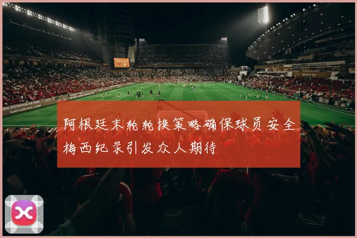 阿根廷末轮轮换策略确保球员安全梅西纪录引发众人期待