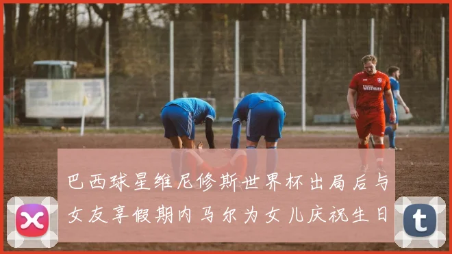 巴西球星维尼修斯世界杯出局后与女友享假期内马尔为女儿庆祝生日