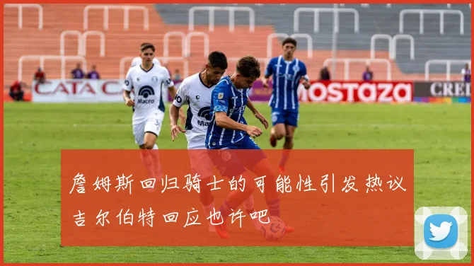 詹姆斯回归骑士的可能性引发热议吉尔伯特回应也许吧