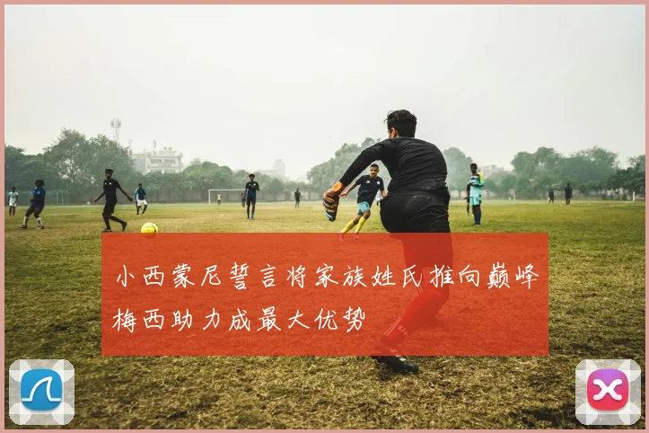 小西蒙尼誓言将家族姓氏推向巅峰梅西助力成最大优势