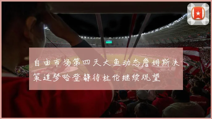 自由市场第四天大鱼动态詹姆斯决策追梦哈登静待杜伦继续观望