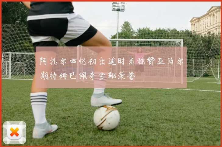 阿扎尔回忆初出道时光称赞亚马尔期待姆巴佩夺金靴荣誉