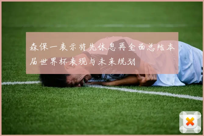 森保一表示将先休息再全面总结本届世界杯表现与未来规划
