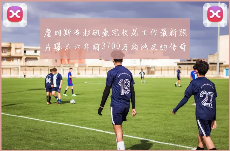 詹姆斯洛杉矶豪宅收尾工作最新照片曝光六年前3700万购地皮的传奇故事