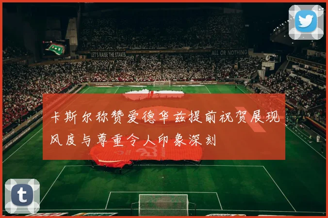 卡斯尔称赞爱德华兹提前祝贺展现风度与尊重令人印象深刻