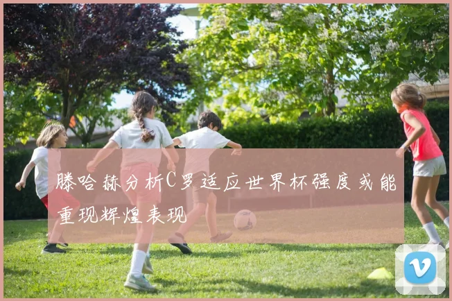 滕哈赫分析C罗适应世界杯强度或能重现辉煌表现