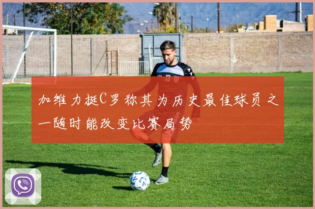 加维力挺C罗称其为历史最佳球员之一随时能改变比赛局势