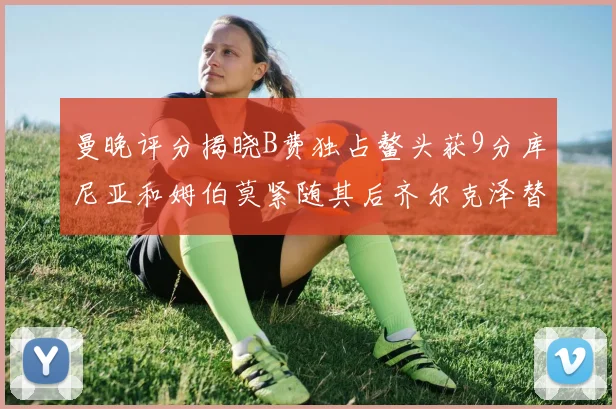 曼晚评分揭晓B费独占鳌头获9分库尼亚和姆伯莫紧随其后齐尔克泽替补仅得5分