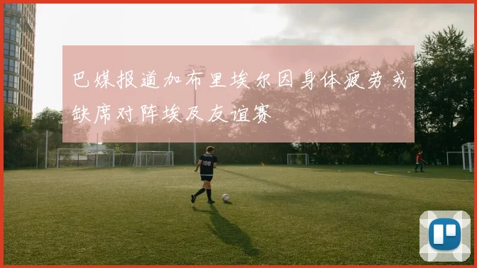 巴媒报道加布里埃尔因身体疲劳或缺席对阵埃及友谊赛