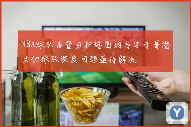 NBA球队高管分析塔图姆与字母哥潜力但球队深度问题亟待解决