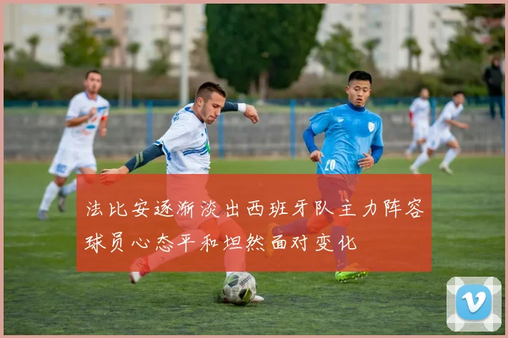 法比安逐渐淡出西班牙队主力阵容球员心态平和坦然面对变化