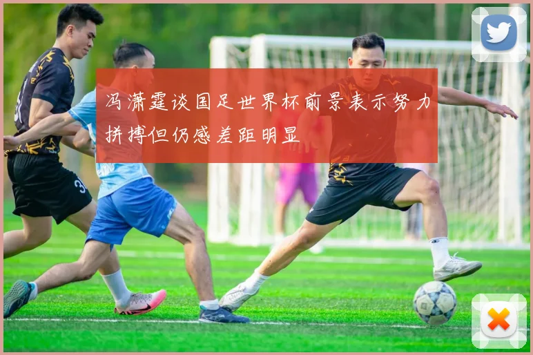 冯潇霆谈国足世界杯前景表示努力拼搏但仍感差距明显