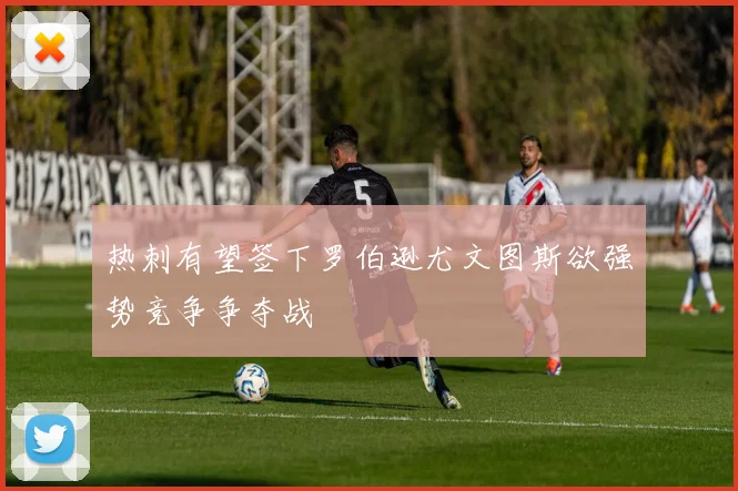 热刺有望签下罗伯逊尤文图斯欲强势竞争争夺战