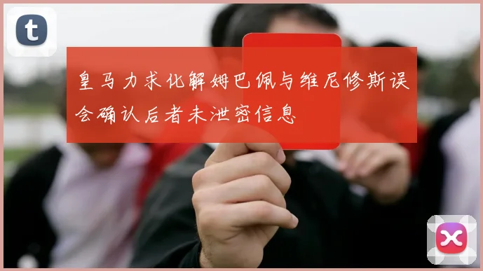 皇马力求化解姆巴佩与维尼修斯误会确认后者未泄密信息