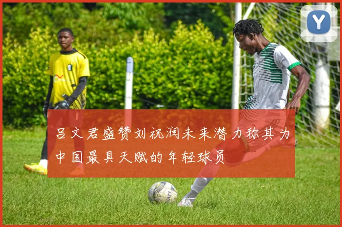 吕文君盛赞刘祝润未来潜力称其为中国最具天赋的年轻球员
