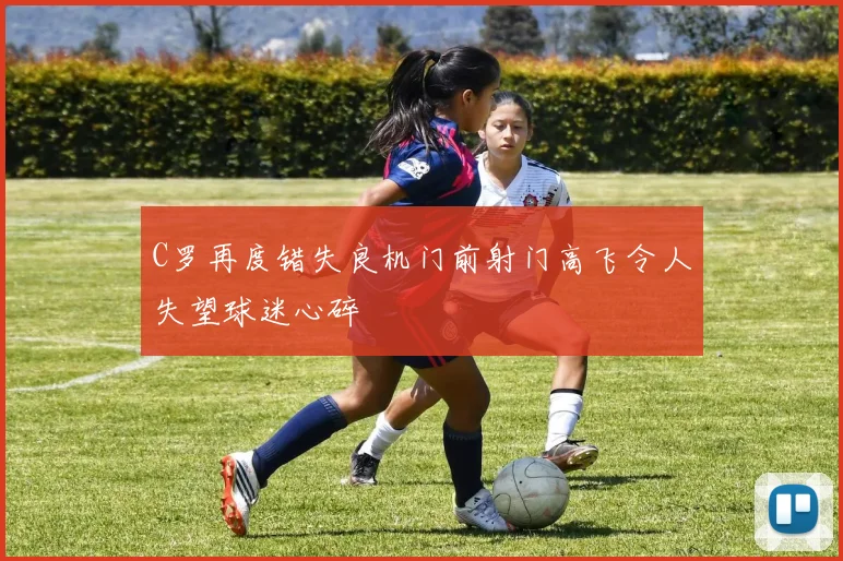 C罗再度错失良机门前射门高飞令人失望球迷心碎