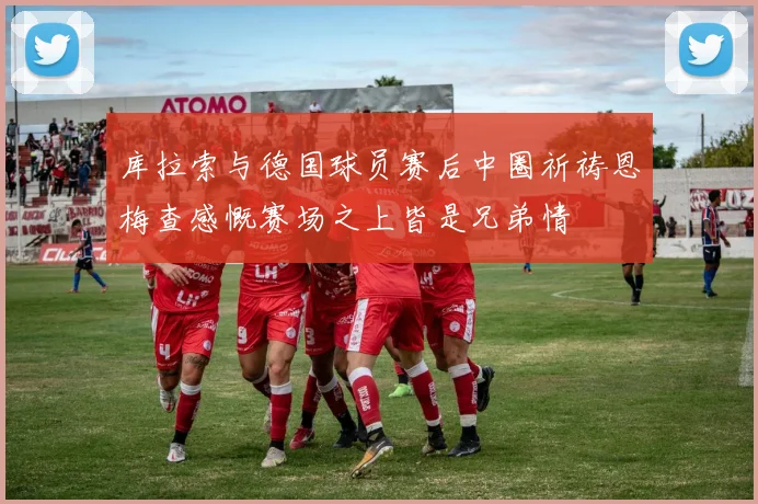 库拉索与德国球员赛后中圈祈祷恩梅查感慨赛场之上皆是兄弟情