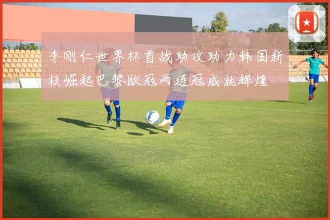 李刚仁世界杯首战助攻助力韩国新核崛起巴黎欧冠两连冠成就辉煌