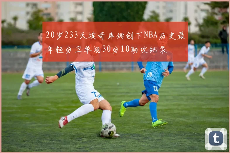 20岁233天埃奇库姆创下NBA历史最年轻分卫单场30分10助攻纪录