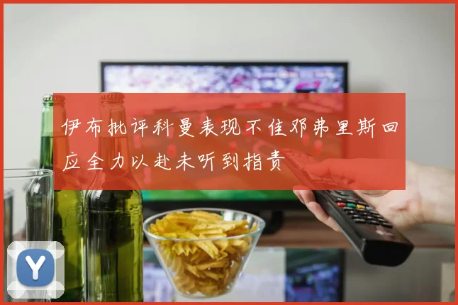 伊布批评科曼表现不佳邓弗里斯回应全力以赴未听到指责