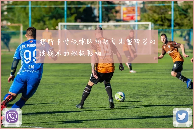 穆斯卡特谈球队韧劲与完整阵容对技战术的积极影响