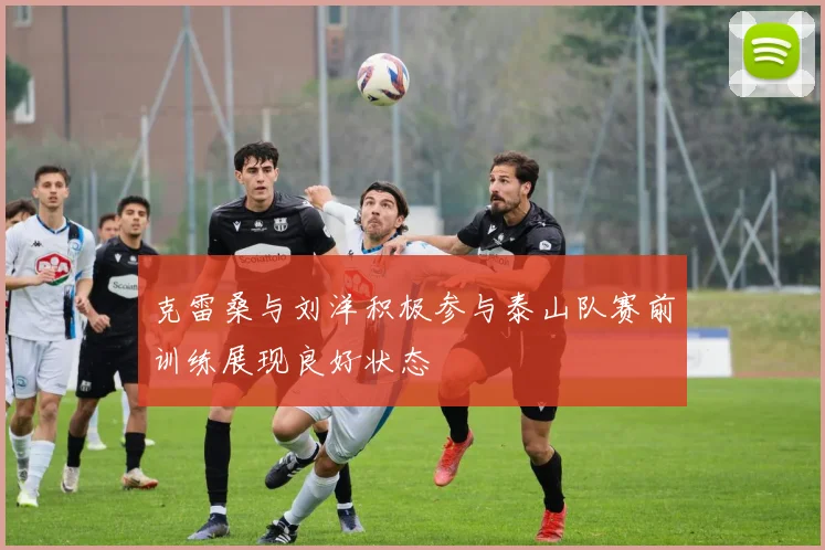 克雷桑与刘洋积极参与泰山队赛前训练展现良好状态