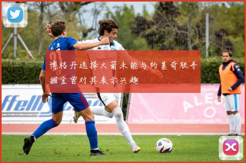 博格丹选择火箭未能与约基奇联手掘金曾对其表示兴趣