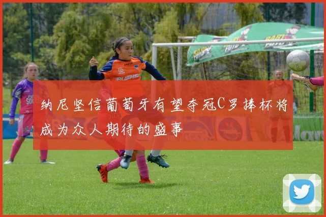 纳尼坚信葡萄牙有望夺冠C罗捧杯将成为众人期待的盛事