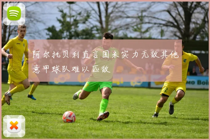 阿尔托贝利直言国米实力无敌其他意甲球队难以匹敌