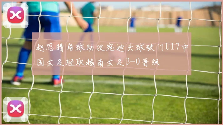 赵思晴角球助攻宛迪头球破门U17中国女足轻取越南女足3-0晋级