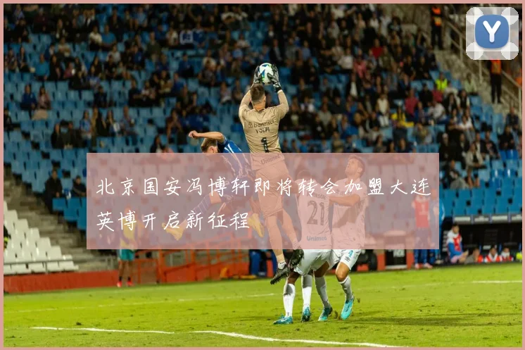 北京国安冯博轩即将转会加盟大连英博开启新征程