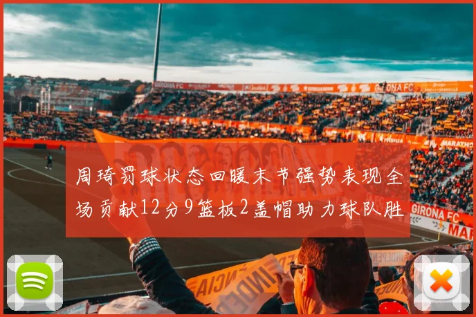 周琦罚球状态回暖末节强势表现全场贡献12分9篮板2盖帽助力球队胜利